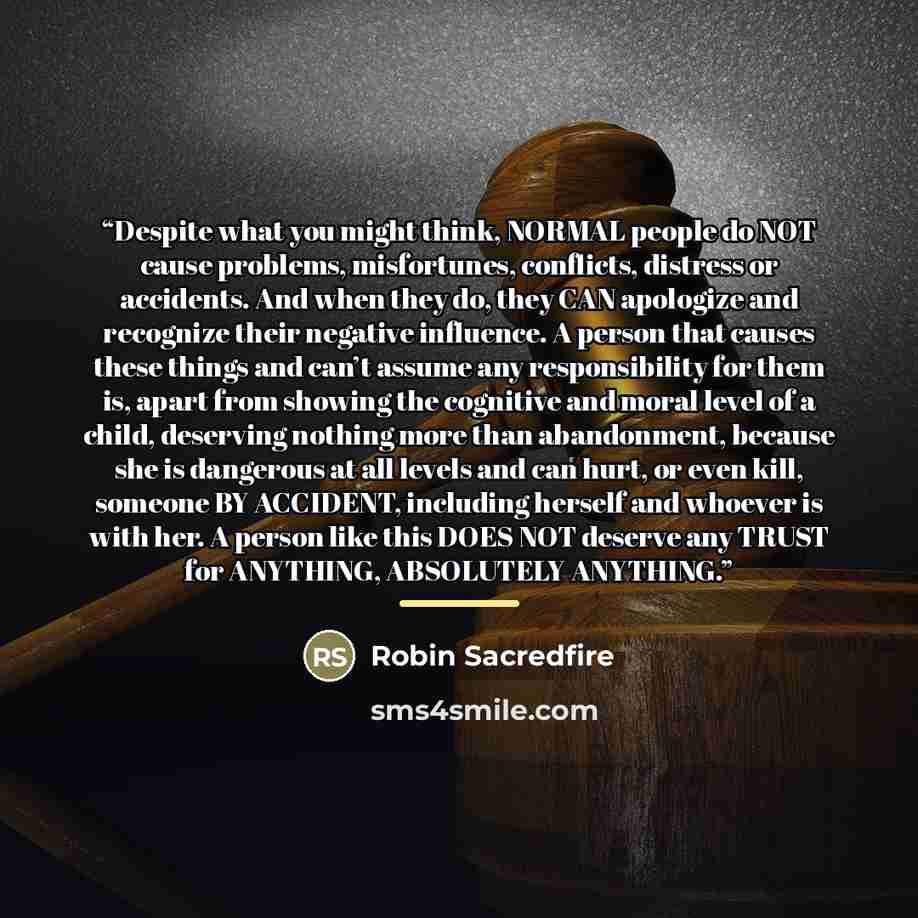 “Despite what you might think, NORMAL people do NOT cause problems, misfortunes, conflicts, distress or accidents. And when they do, they CAN apologize and recognize their negative influence. A person that causes these things and can’t assume any responsibility for them is, apart from showing the…” quote by Robin Sacredfire
