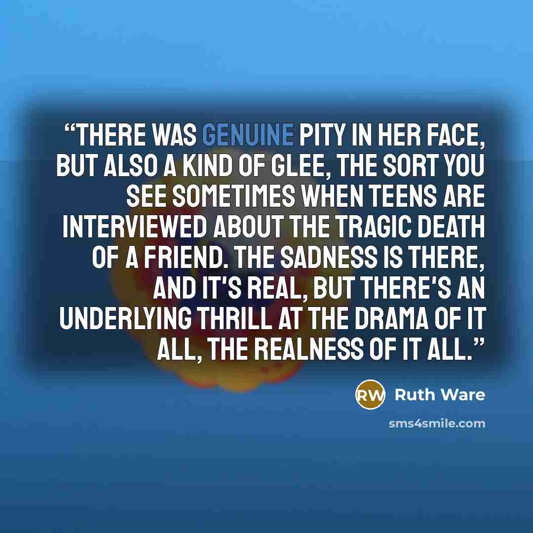 “there was genuine pity in her face, but also a kind of glee, the sort you see sometimes when teens are interviewed about the tragic death of a friend. The sadness is there, and it's real, but there's an underlying thrill at the drama of it all, the realness of it all.” quote by Ruth Ware