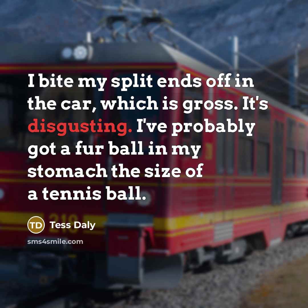 “I bite my split ends off in the car, which is gross. It's disgusting. I've probably got a fur ball in my stomach the size of a tennis ball.” quote by Tess Daly
