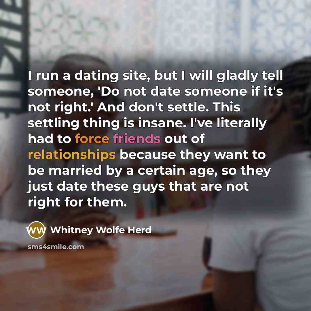 “I run a dating site, but I will gladly tell someone, 'Do not date someone if it's not right.' And don't settle. This settling thing is insane. I've literally had to force friends out of relationships because they want to be married by a certain age, so they just date these guys that are not right…” quote by Whitney Wolfe Herd