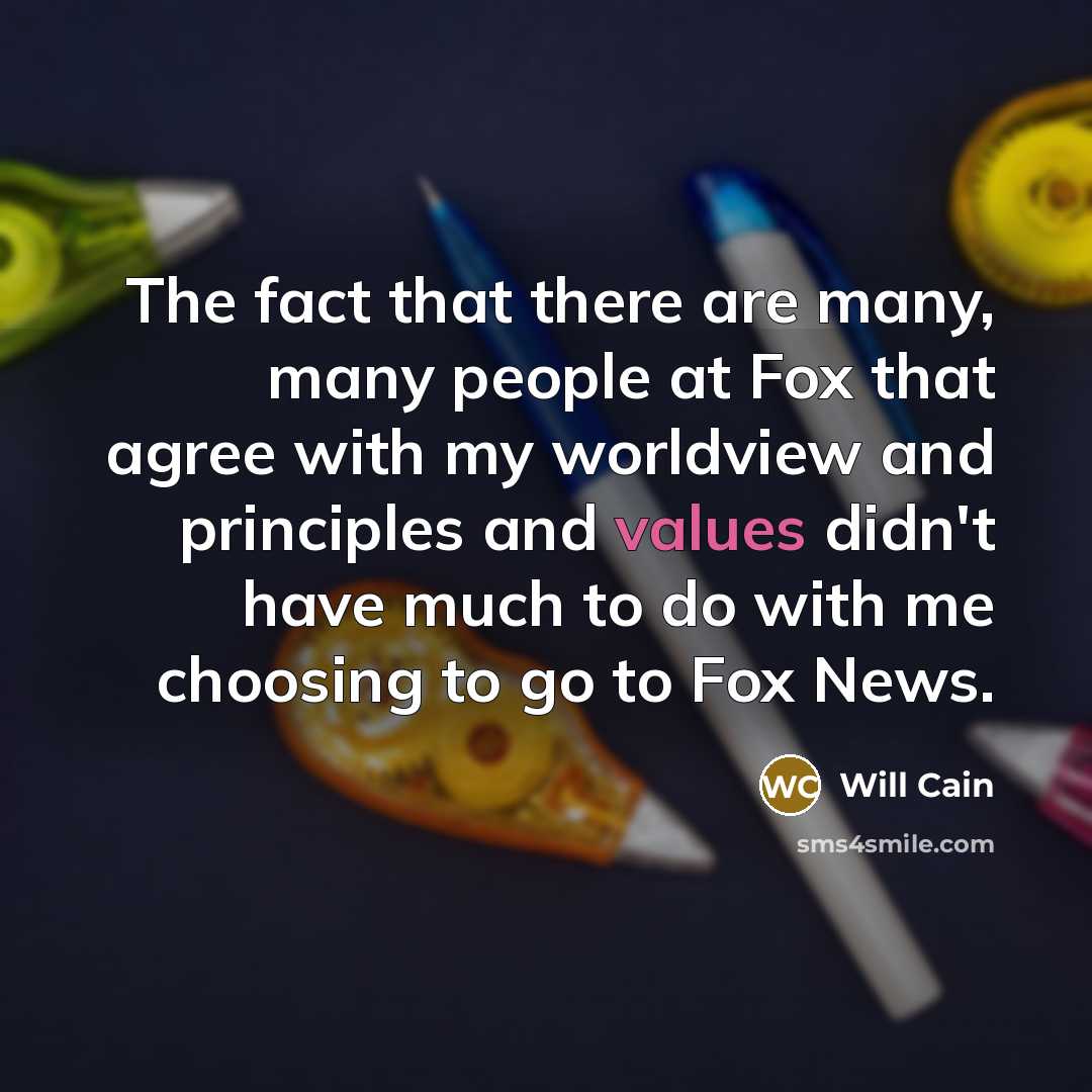 “The fact that there are many, many people at Fox that agree with my worldview and principles and values didn't have much to do with me choosing to go to Fox News.” quote by Will Cain