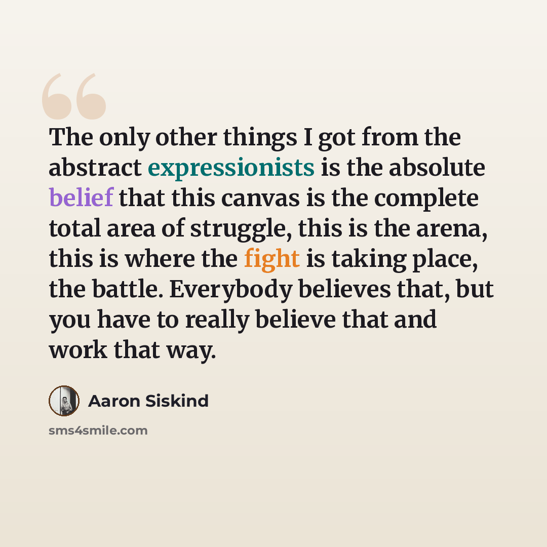 “The only other things I got from the abstract expressionists is the absolute belief that this canvas is the complete total area of struggle, this is the arena, this is where the fight is taking place, the battle. Everybody believes that, but you have to really believe that and work that way.” quote by Aaron Siskind