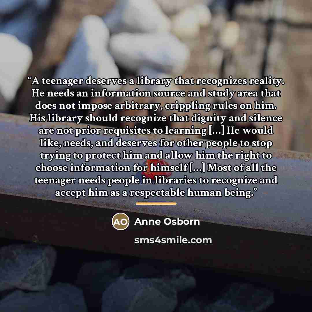 “A teenager deserves a library that recognizes reality. He needs an information source and study area that does not impose arbitrary, crippling rules on him. His library should recognize that dignity and silence are not prior requisites to learning […] He would like, needs, and deserves for other…” quote by Anne Osborn