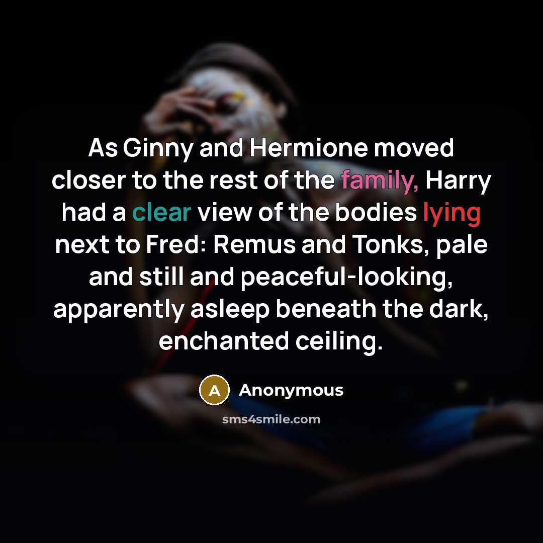 “As Ginny and Hermione moved closer to the rest of the family, Harry had a clear view of the bodies lying next to Fred: Remus and Tonks, pale and still and peaceful-looking, apparently asleep beneath the dark, enchanted ceiling.” quote by Anonymous