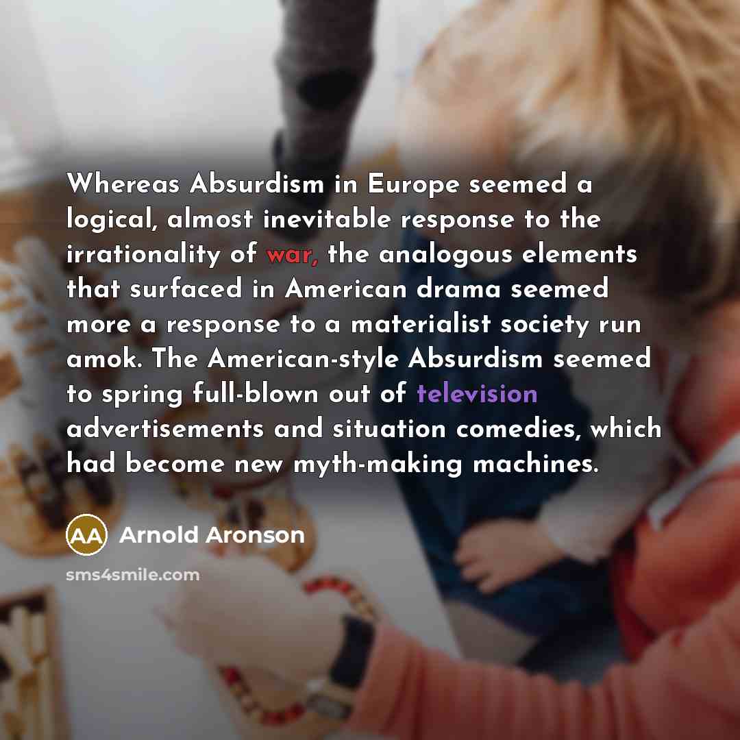 “Whereas Absurdism in Europe seemed a logical, almost inevitable response to the irrationality of war, the analogous elements that surfaced in American drama seemed more a response to a materialist society run amok. The American-style Absurdism seemed to spring full-blown out of television…” quote by Arnold Aronson