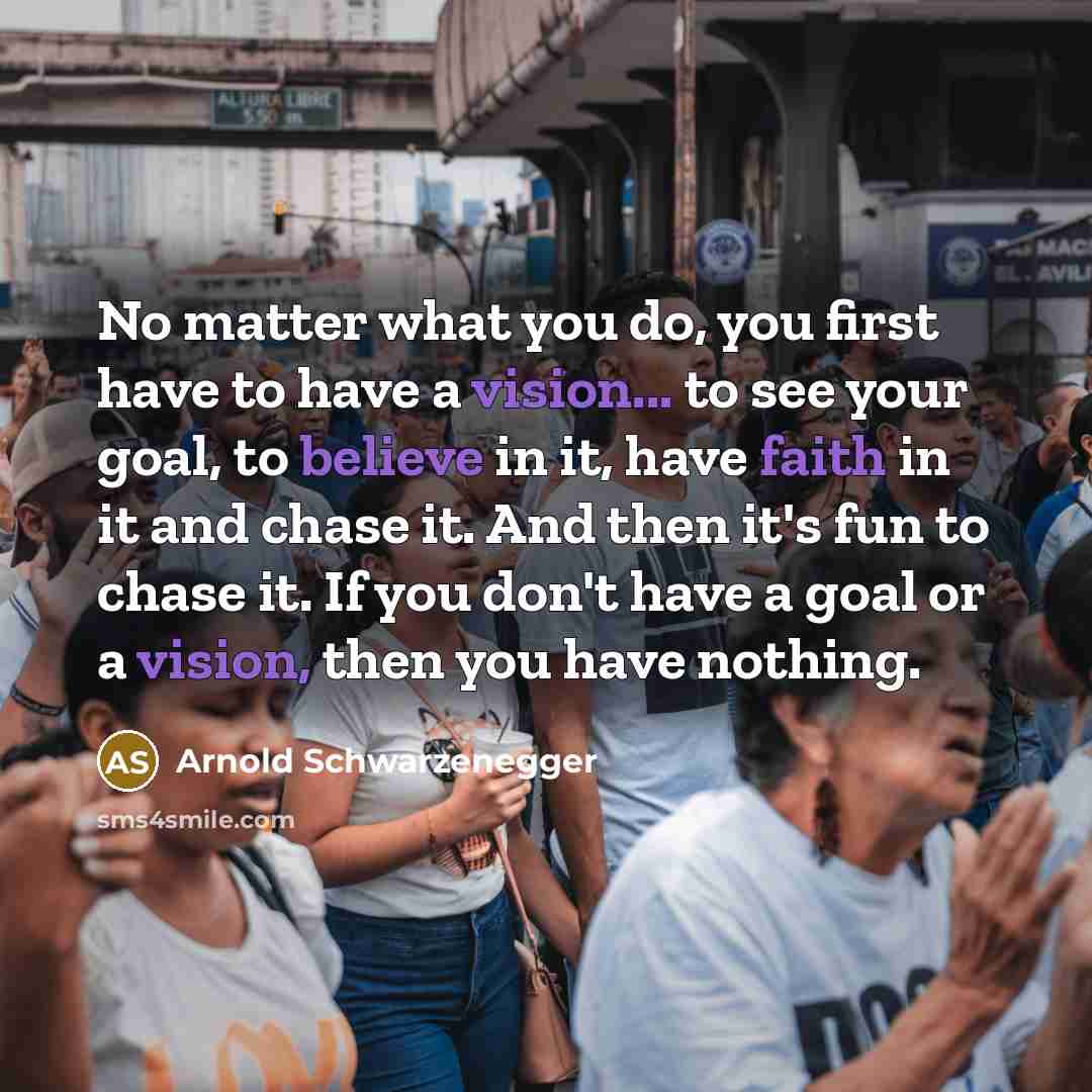 “No matter what you do, you first have to have a vision... to see your goal, to believe in it, have faith in it and chase it. And then it's fun to chase it. If you don't have a goal or a vision, then you have nothing.” quote by Arnold Schwarzenegger