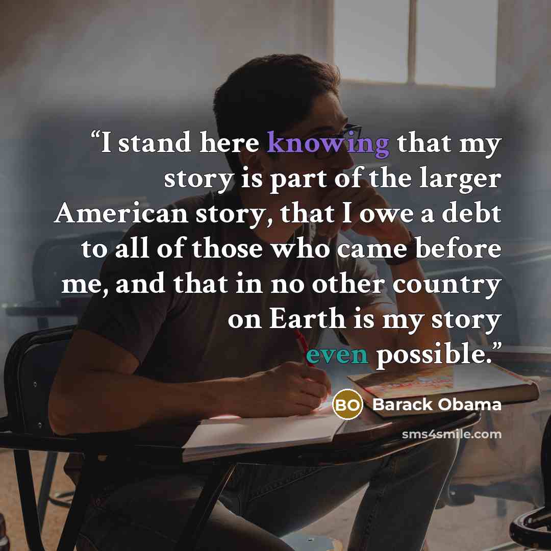 “I stand here knowing that my story is part of the larger American story, that I owe a debt to all of those who came before me, and that in no other country on Earth is my story even possible.” quote by Barack Obama