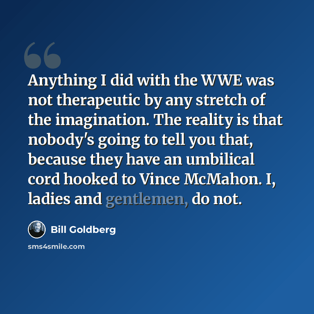 “Anything I did with the WWE was not therapeutic by any stretch of the imagination. The reality is that nobody's going to tell you that, because they have an umbilical cord hooked to Vince McMahon. I, ladies and gentlemen, do not.” quote by Bill Goldberg