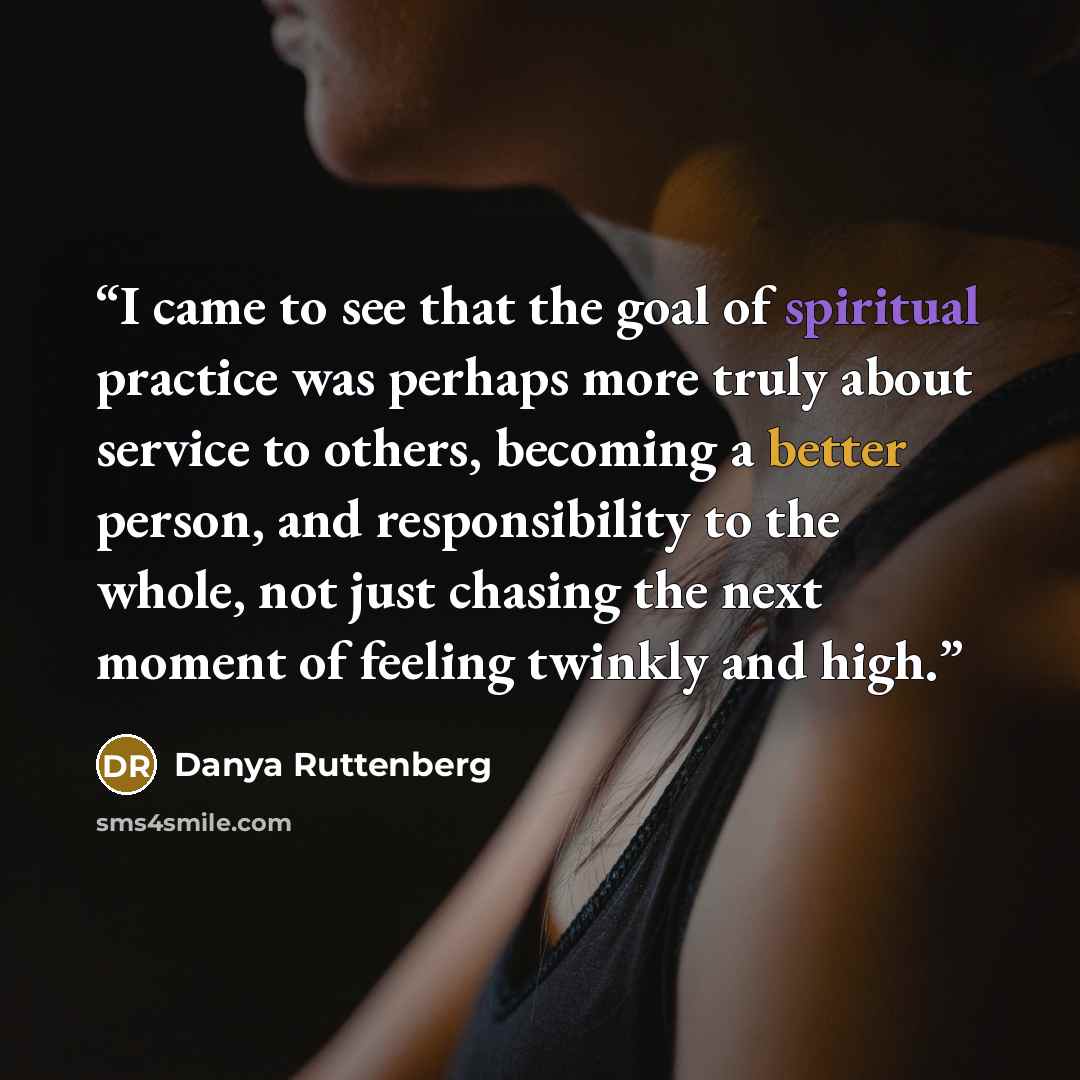 “I came to see that the goal of spiritual practice was perhaps more truly about service to others, becoming a better person, and responsibility to the whole, not just chasing the next moment of feeling twinkly and high.” quote by Danya Ruttenberg