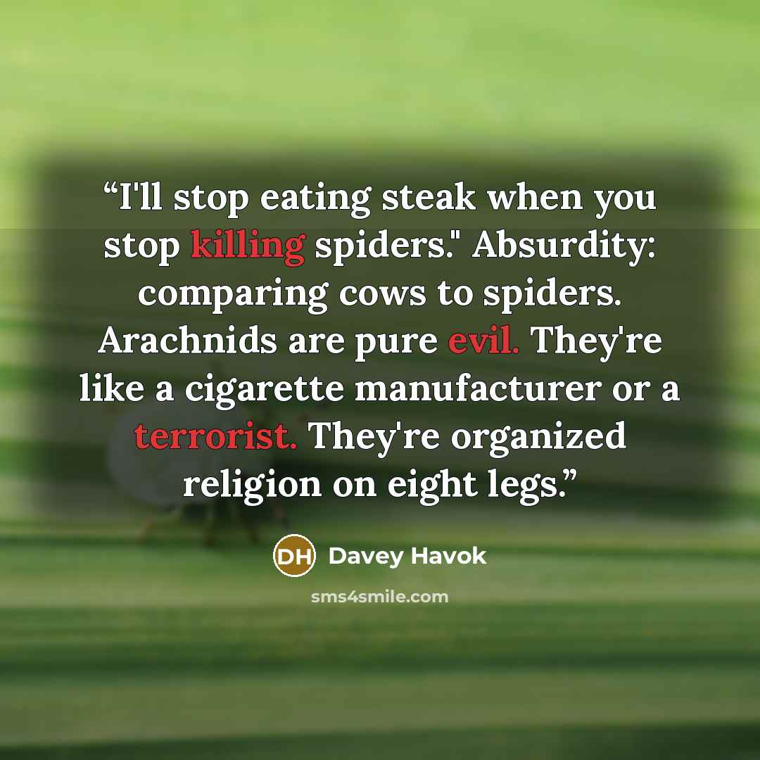“I'll stop eating steak when you stop killing spiders." Absurdity: comparing cows to spiders. Arachnids are pure evil. They're like a cigarette manufacturer or a terrorist. They're organized religion on eight legs.” quote by Davey Havok