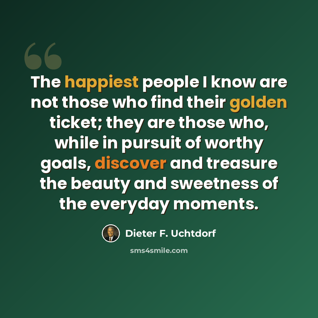 “The happiest people I know are not those who find their golden ticket; they are those who, while in pursuit of worthy goals, discover and treasure the beauty and sweetness of the everyday moments.” quote by Dieter F. Uchtdorf