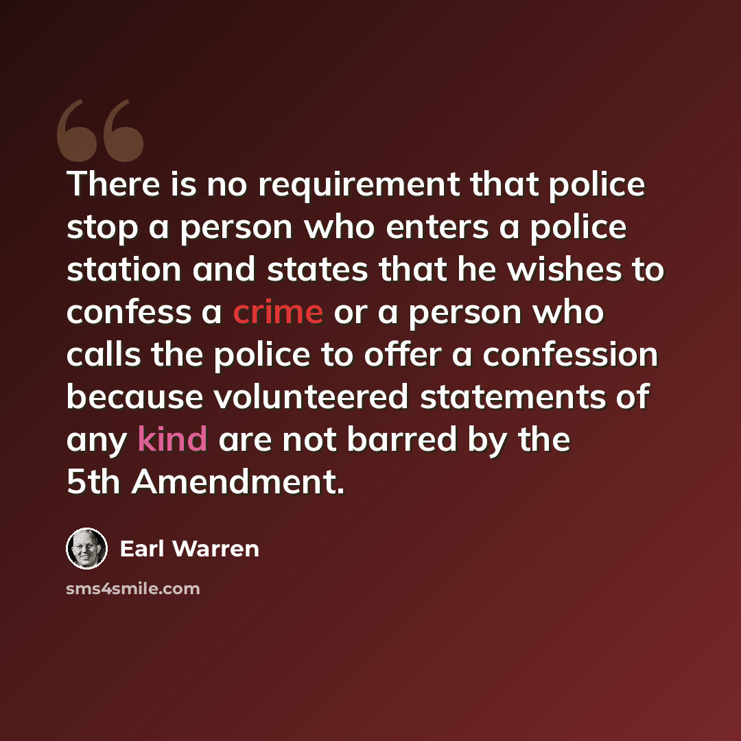 “There is no requirement that police stop a person who enters a police station and states that he wishes to confess a crime or a person who calls the police to offer a confession because volunteered statements of any kind are not barred by the 5th Amendment.” quote by Earl Warren