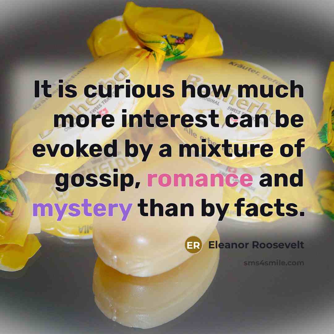 “It is curious how much more interest can be evoked by a mixture of gossip, romance and mystery than by facts.” quote by Eleanor Roosevelt