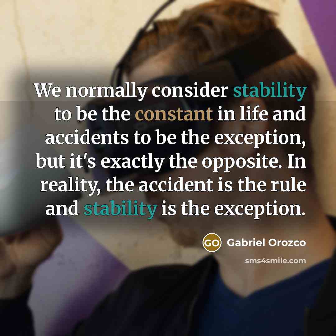 “We normally consider stability to be the constant in life and accidents to be the exception, but it's exactly the opposite. In reality, the accident is the rule and stability is the exception.” quote by Gabriel Orozco