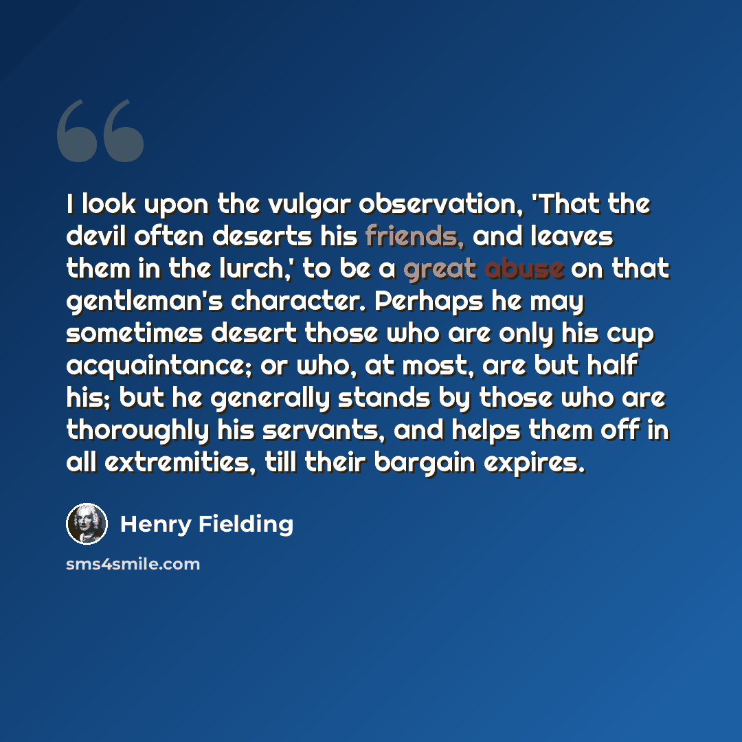 “I look upon the vulgar observation, 'That the devil often deserts his friends, and leaves them in the lurch,' to be a great abuse on that gentleman's character. Perhaps he may sometimes desert those who are only his cup acquaintance; or who, at most, are but half his; but he generally stands by…” quote by Henry Fielding