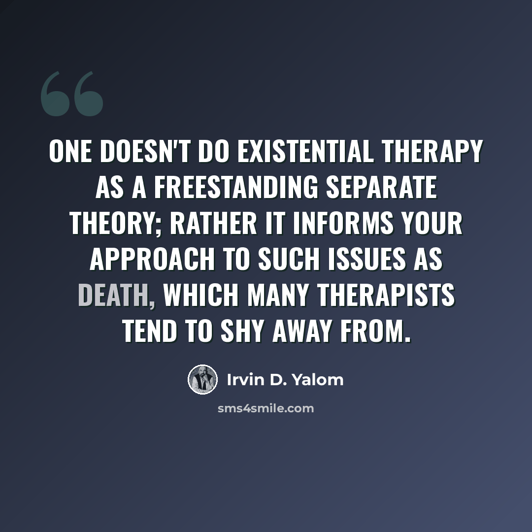 “One doesn't do existential therapy as a freestanding separate theory; rather it informs your approach to such issues as death, which many therapists tend to shy away from.” quote by Irvin D. Yalom