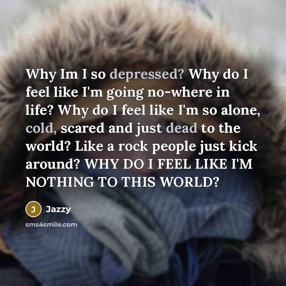 “Why Im I so depressed? Why do I feel like I'm going no-where in life? Why do I feel like I'm so alone, cold, scared and just dead to the world? Like a rock people just kick around? WHY DO I FEEL LIKE I'M NOTHING TO THIS WORLD?” quote by Jazzy