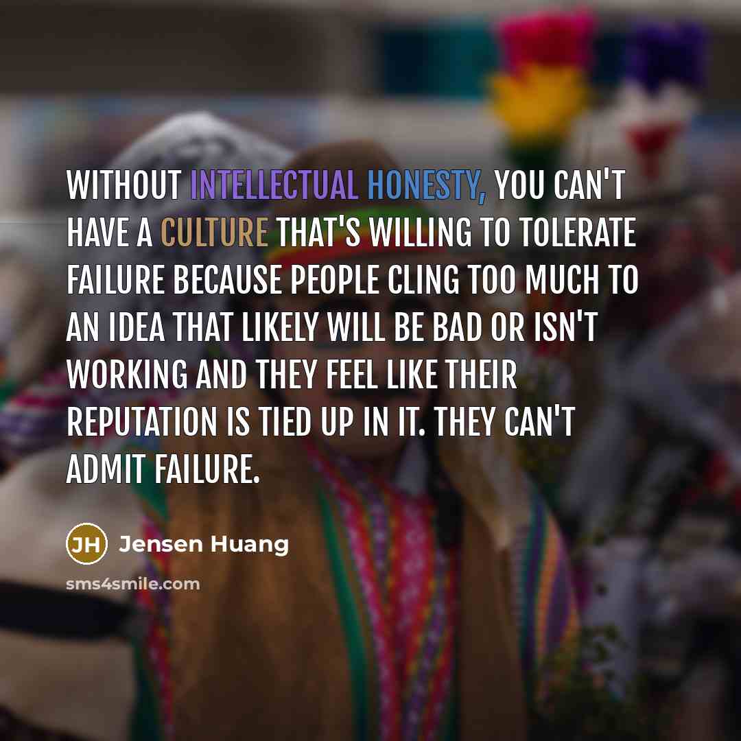 “Without intellectual honesty, you can't have a culture that's willing to tolerate failure because people cling too much to an idea that likely will be bad or isn't working and they feel like their reputation is tied up in it. They can't admit failure.” quote by Jensen Huang