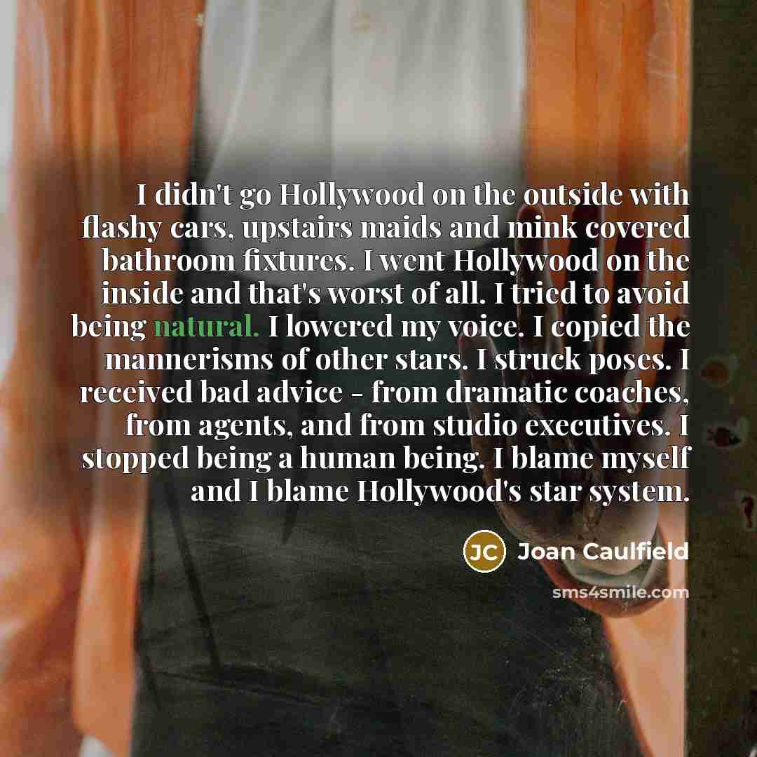 “I didn't go Hollywood on the outside with flashy cars, upstairs maids and mink covered bathroom fixtures. I went Hollywood on the inside and that's worst of all. I tried to avoid being natural. I lowered my voice. I copied the mannerisms of other stars. I struck poses. I received bad advice - from…” quote by Joan Caulfield