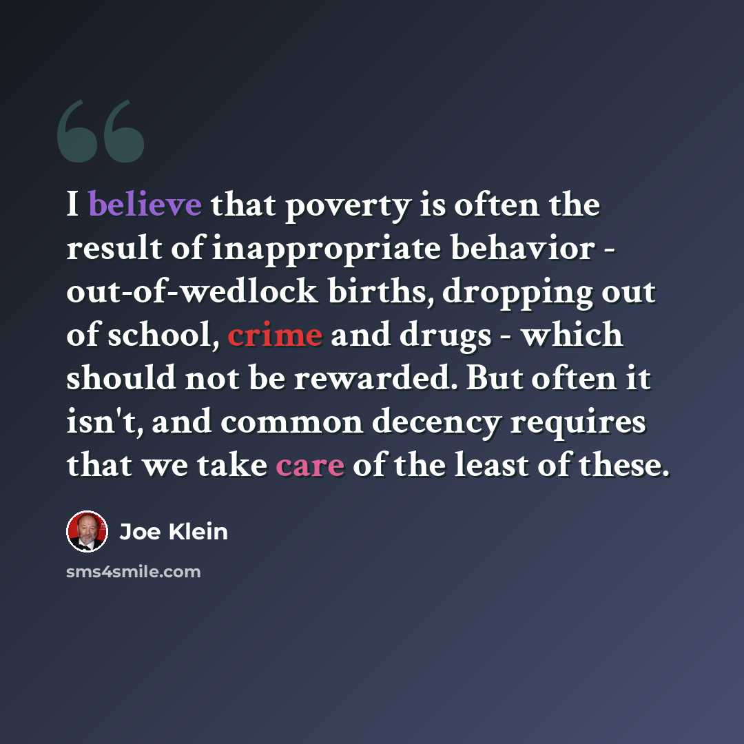 “I believe that poverty is often the result of inappropriate behavior - out-of-wedlock births, dropping out of school, crime and drugs - which should not be rewarded. But often it isn't, and common decency requires that we take care of the least of these.” quote by Joe Klein