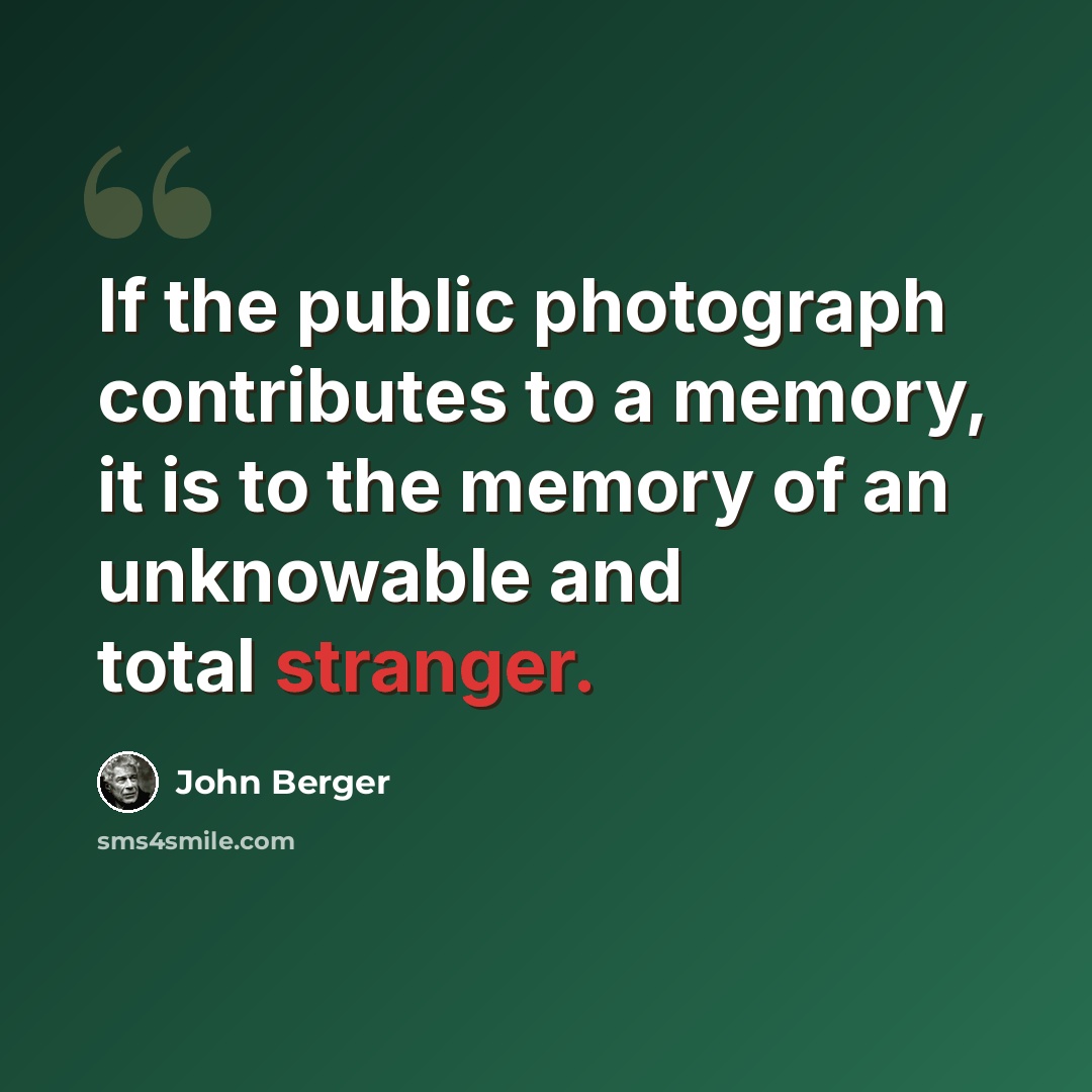 “If the public photograph contributes to a memory, it is to the memory of an unknowable and total stranger.” quote by John Berger