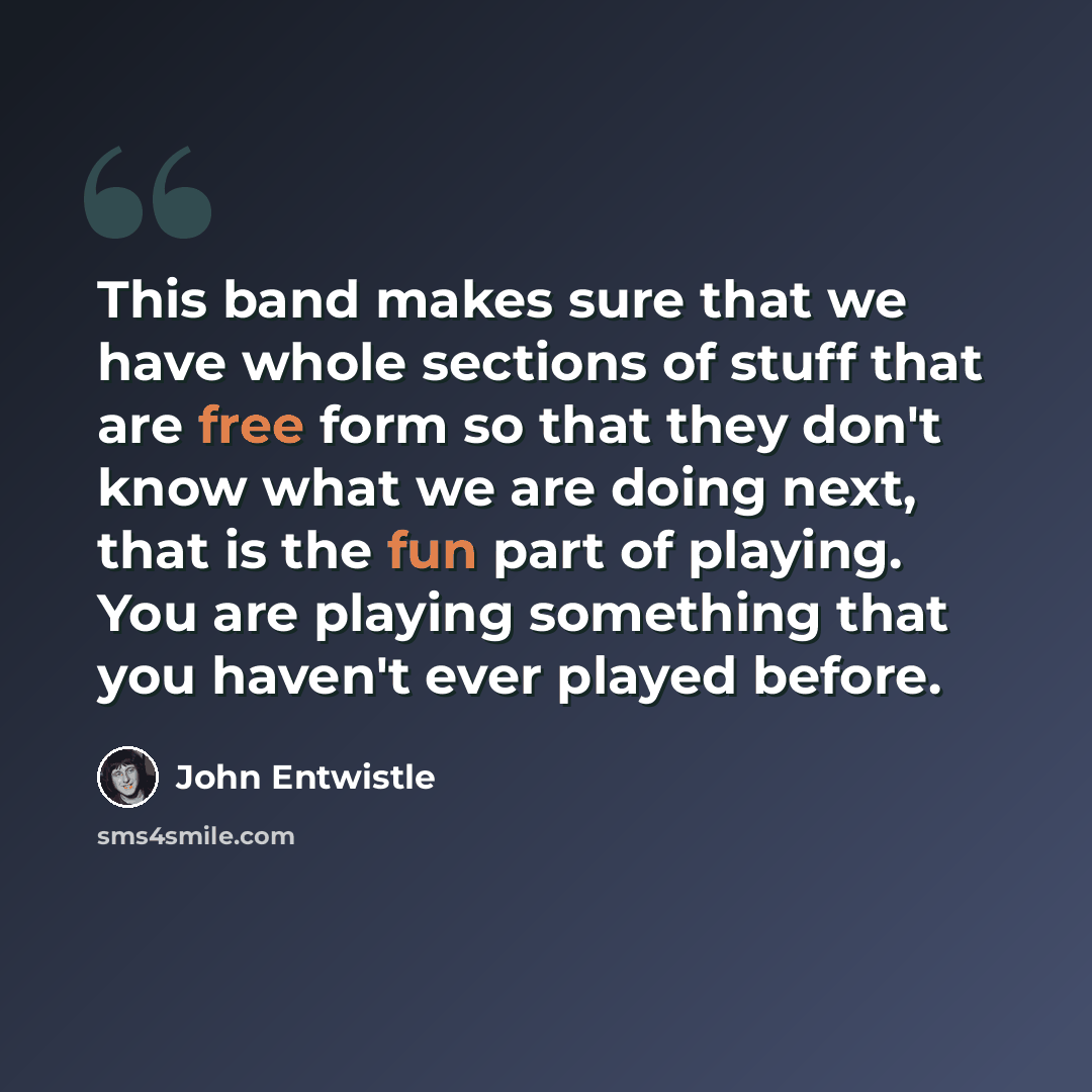 “This band makes sure that we have whole sections of stuff that are free form so that they don't know what we are doing next, that is the fun part of playing. You are playing something that you haven't ever played before.” quote by John Entwistle