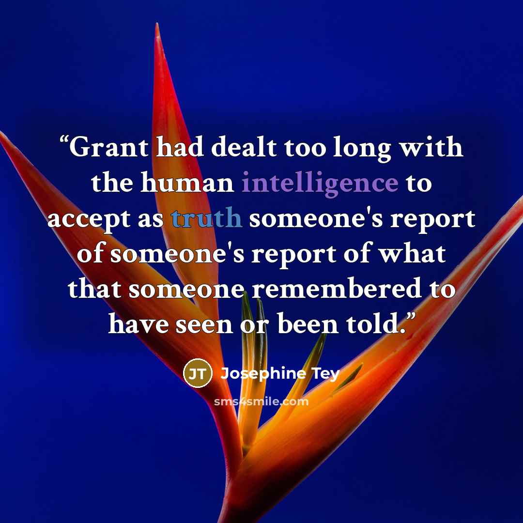 “Grant had dealt too long with the human intelligence to accept as truth someone's report of someone's report of what that someone remembered to have seen or been told.” quote by Josephine Tey