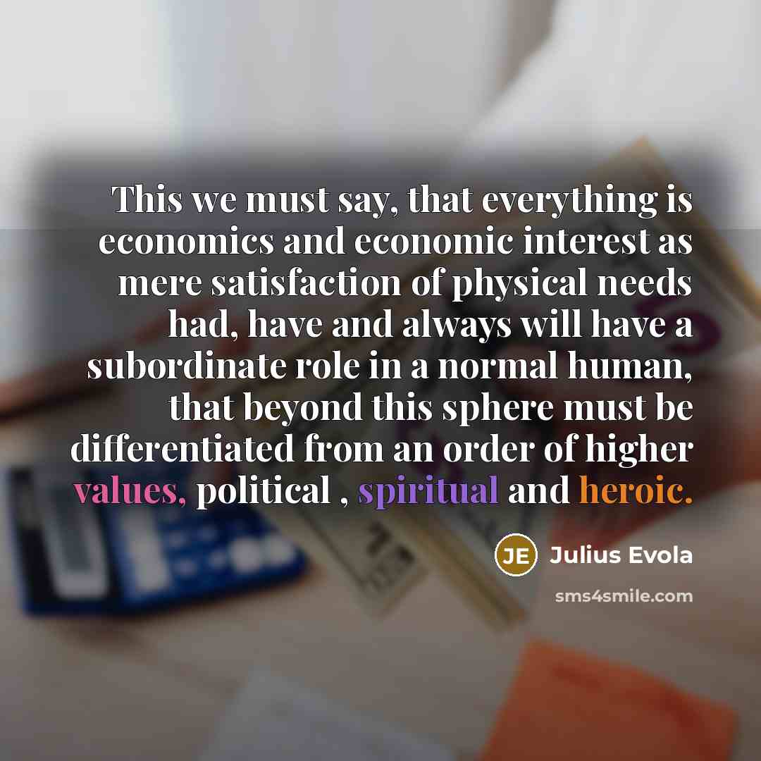 “This we must say, that everything is economics and economic interest as mere satisfaction of physical needs had, have and always will have a subordinate role in a normal human, that beyond this sphere must be differentiated from an order of higher values, political , spiritual and heroic.” quote by Julius Evola
