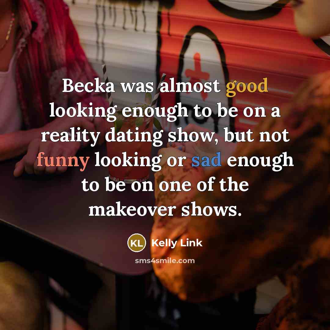 “Becka was almost good looking enough to be on a reality dating show, but not funny looking or sad enough to be on one of the makeover shows.” quote by Kelly Link