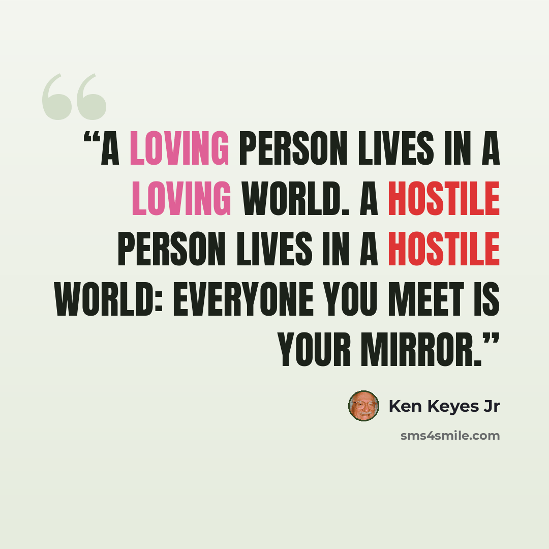 “A loving person lives in a loving world. A hostile person lives in a hostile world: everyone you meet is your mirror.” quote by Ken Keyes Jr