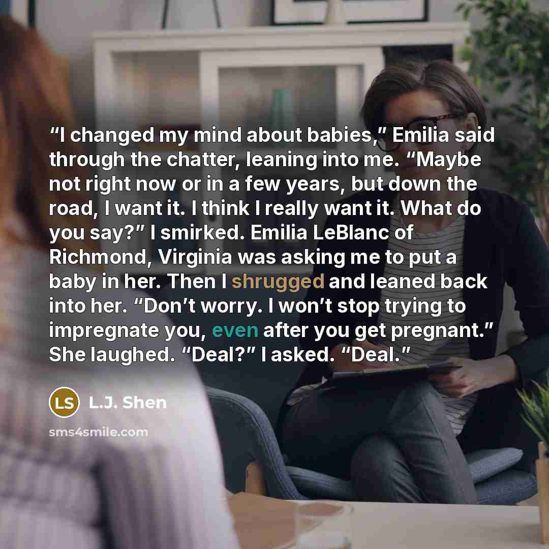“I changed my mind about babies,” Emilia said through the chatter, leaning into me. “Maybe not right now or in a few years, but down the road, I want it. I think I really want it. What do you say?” I smirked. Emilia LeBlanc of Richmond, Virginia was asking me to put a baby in her. Then I shrugged…” quote by L.J. Shen
