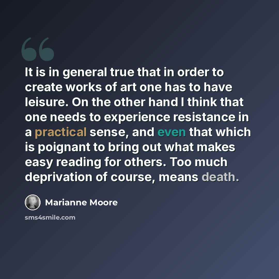“It is in general true that in order to create works of art one has to have leisure. On the other hand I think that one needs to experience resistance in a practical sense, and even that which is poignant to bring out what makes easy reading for others. Too much deprivation of course, means death.” quote by Marianne Moore
