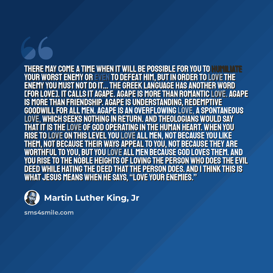 “There may come a time when it will be possible for you to humiliate your worst enemy or even to defeat him, but in order to love the enemy you must not do it... The Greek language has another word [for love]. It calls it agape. Agape is more than romantic love. Agape is more than friendship. Agape…” quote by Martin Luther King, Jr