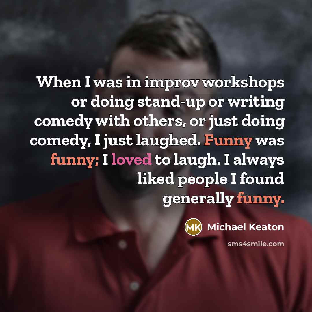 “When I was in improv workshops or doing stand-up or writing comedy with others, or just doing comedy, I just laughed. Funny was funny; I loved to laugh. I always liked people I found generally funny.” quote by Michael Keaton