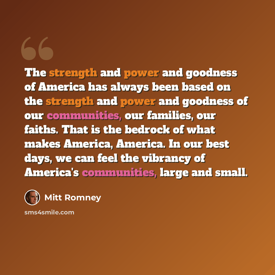 “The strength and power and goodness of America has always been based on the strength and power and goodness of our communities, our families, our faiths. That is the bedrock of what makes America, America. In our best days, we can feel the vibrancy of America's communities, large and small.” quote by Mitt Romney