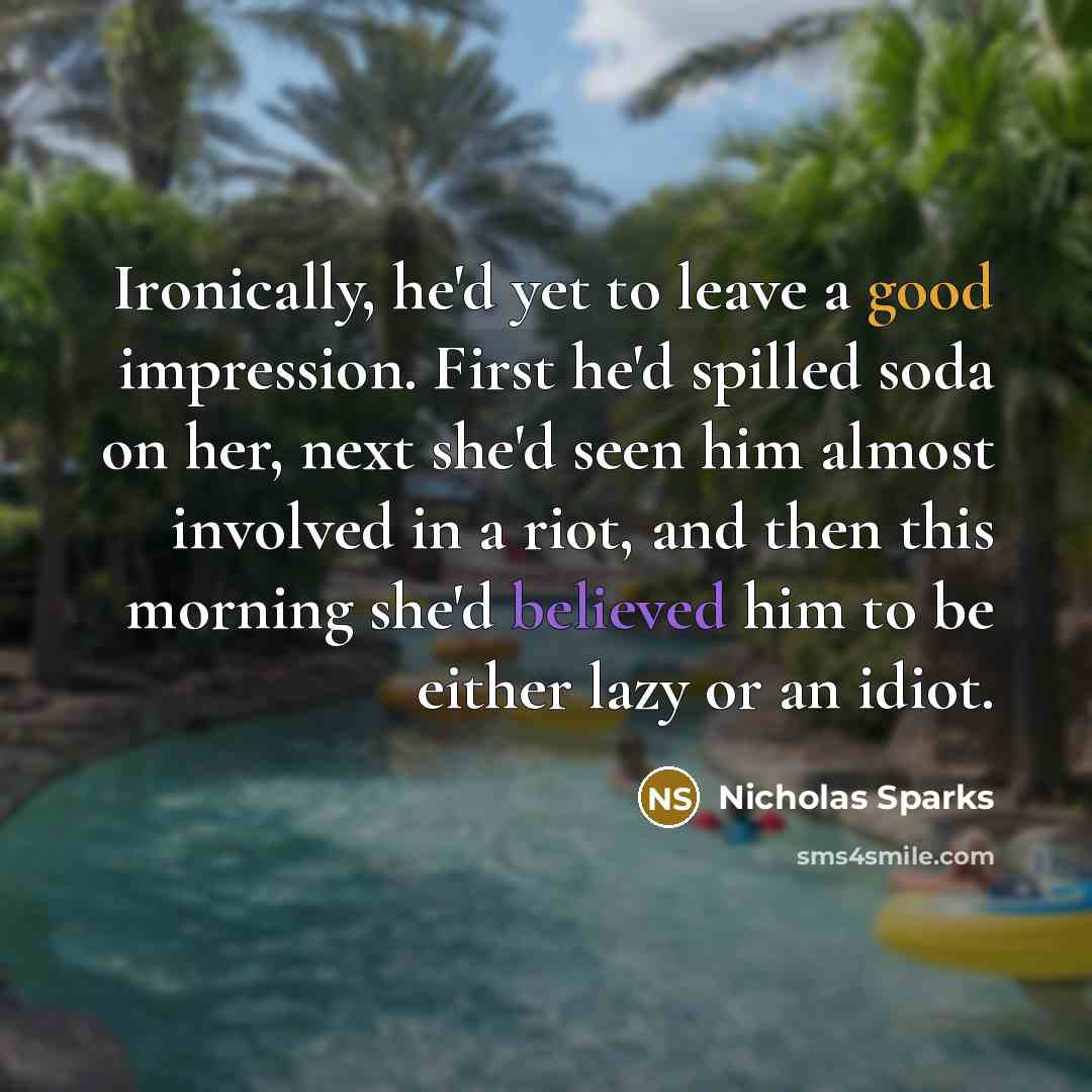 “Ironically, he'd yet to leave a good impression. First he'd spilled soda on her, next she'd seen him almost involved in a riot, and then this morning she'd believed him to be either lazy or an idiot.” quote by Nicholas Sparks
