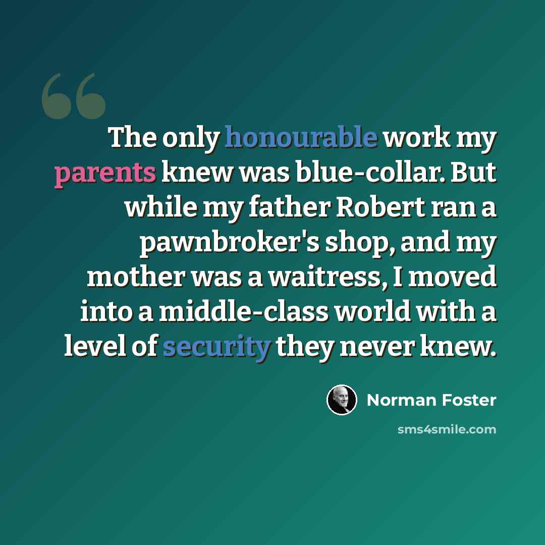 “The only honourable work my parents knew was blue-collar. But while my father Robert ran a pawnbroker's shop, and my mother was a waitress, I moved into a middle-class world with a level of security they never knew.” quote by Norman Foster