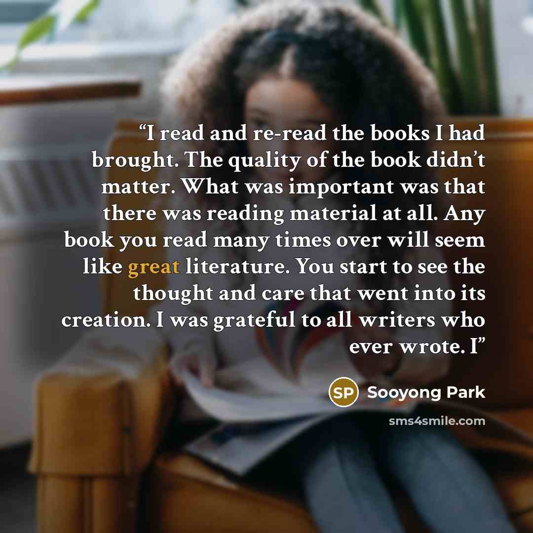“I read and re-read the books I had brought. The quality of the book didn’t matter. What was important was that there was reading material at all. Any book you read many times over will seem like great literature. You start to see the thought and care that went into its creation. I was grateful to…” quote by Sooyong Park
