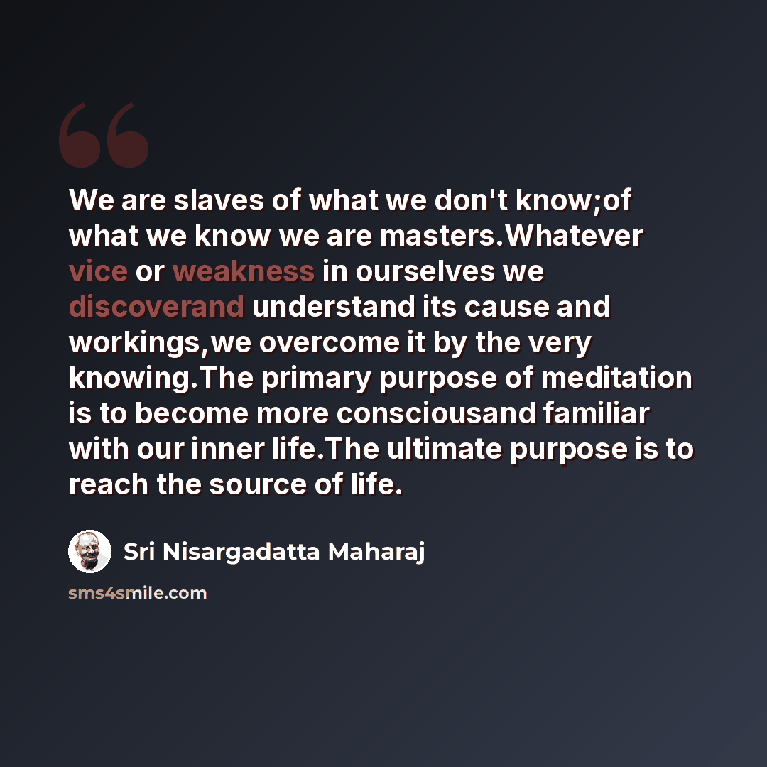 “We are slaves of what we don't know;of what we know we are masters.Whatever vice or weakness in ourselves we discoverand understand its cause and workings,we overcome it by the very knowing.The primary purpose of meditation is to become more consciousand familiar with our inner life.The ultimate…” quote by Sri Nisargadatta Maharaj