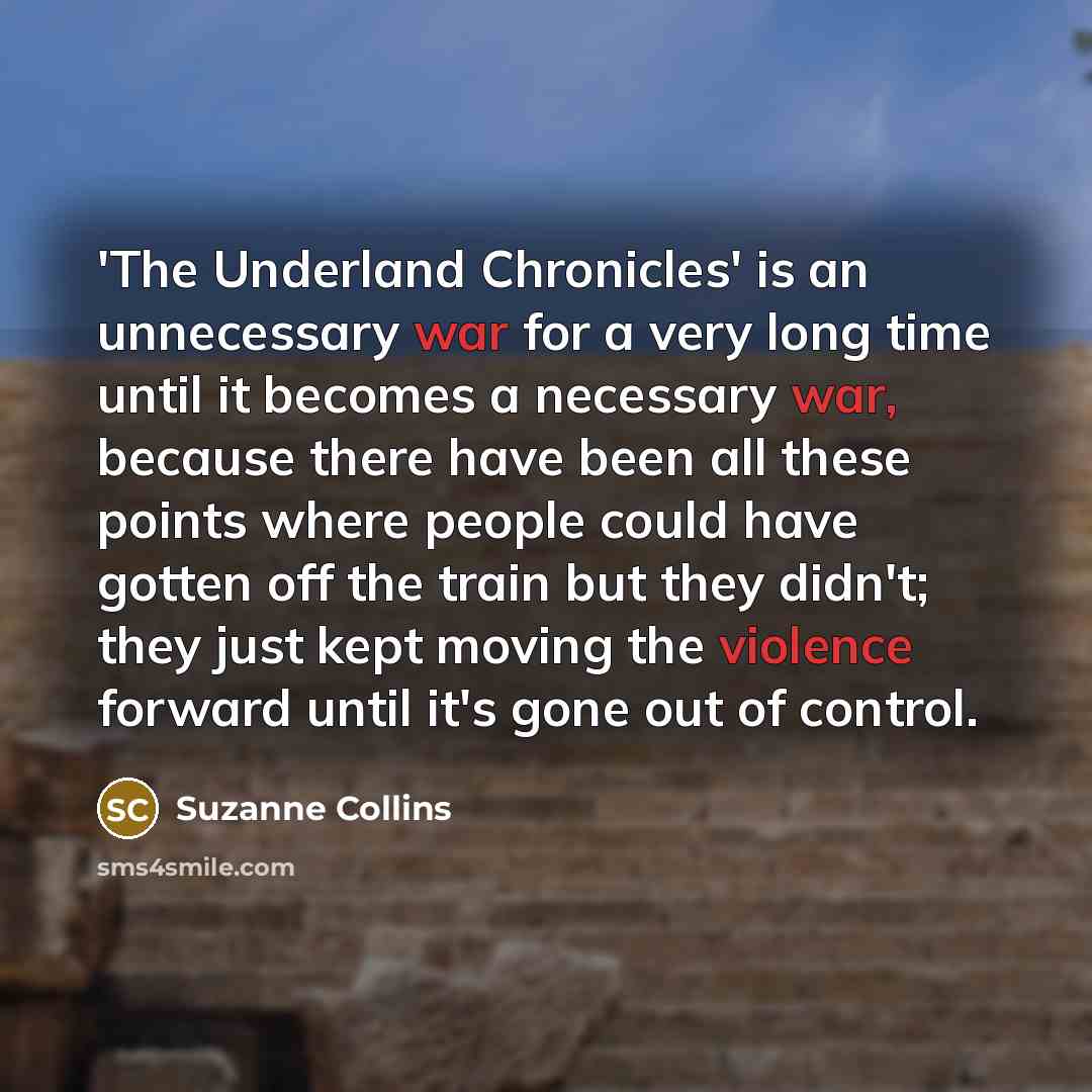 “'The Underland Chronicles' is an unnecessary war for a very long time until it becomes a necessary war, because there have been all these points where people could have gotten off the train but they didn't; they just kept moving the violence forward until it's gone out of control.” quote by Suzanne Collins