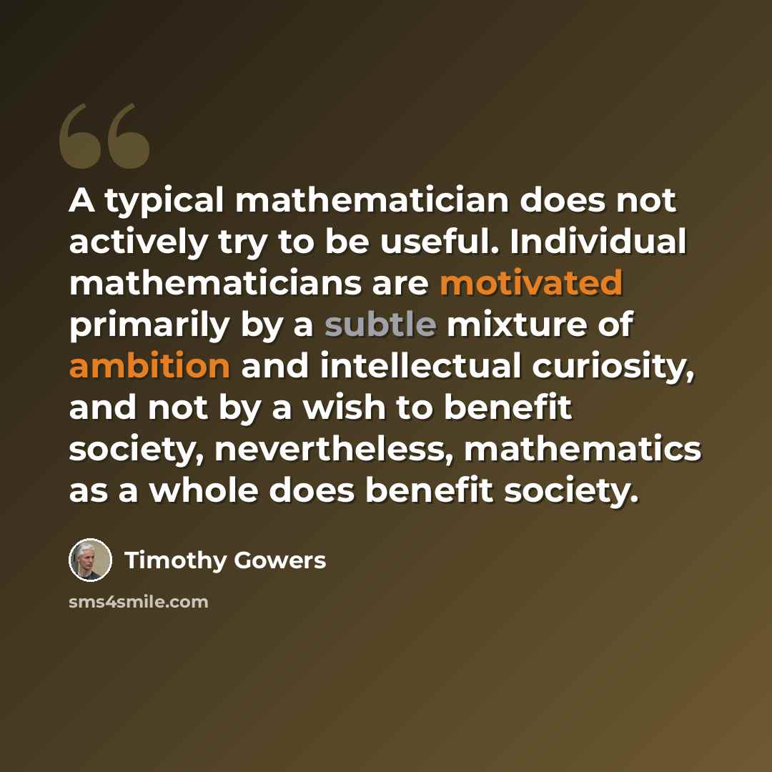 “A typical mathematician does not actively try to be useful. Individual mathematicians are motivated primarily by a subtle mixture of ambition and intellectual curiosity, and not by a wish to benefit society, nevertheless, mathematics as a whole does benefit society.” quote by Timothy Gowers