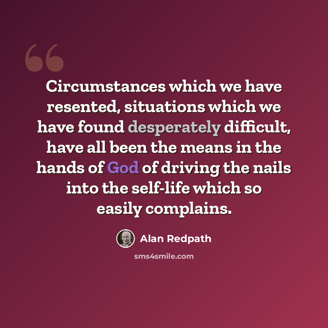 “Circumstances which we have resented, situations which we have found desperately difficult, have all been the means in the hands of God of driving the nails into the self-life which so easily complains.” quote by Alan Redpath
