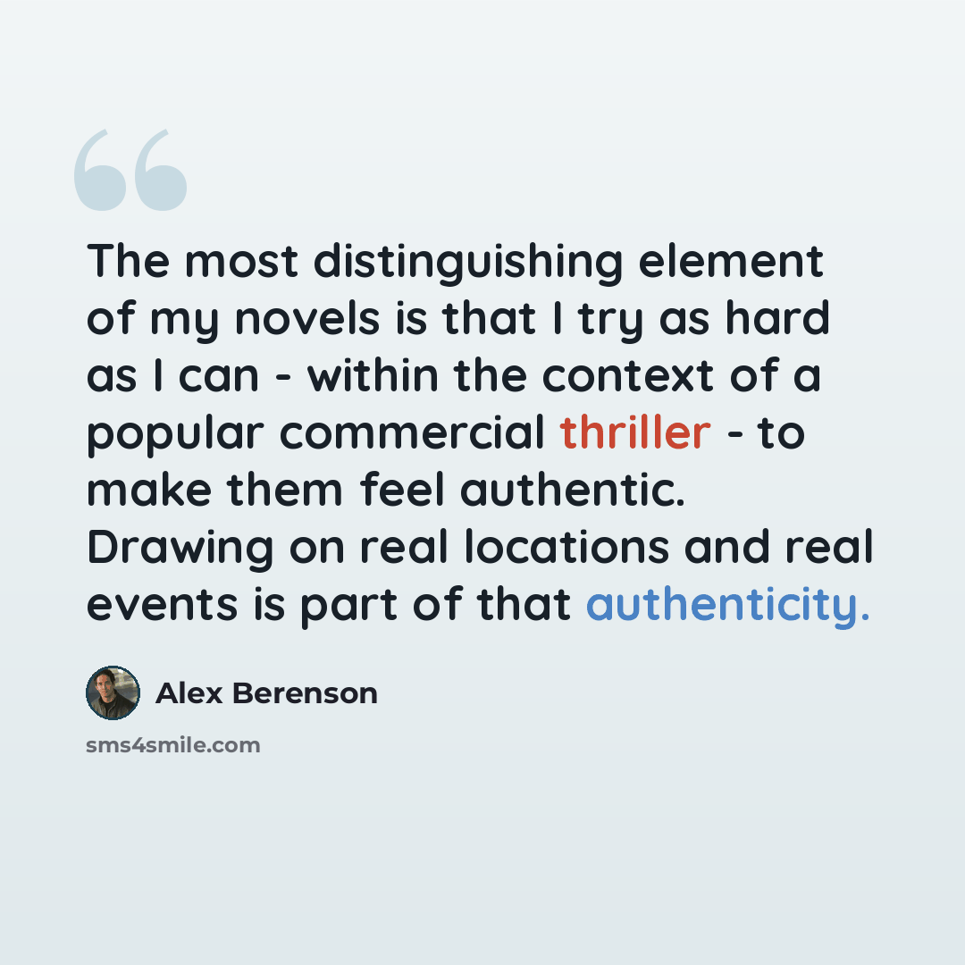 “The most distinguishing element of my novels is that I try as hard as I can - within the context of a popular commercial thriller - to make them feel authentic. Drawing on real locations and real events is part of that authenticity.” quote by Alex Berenson