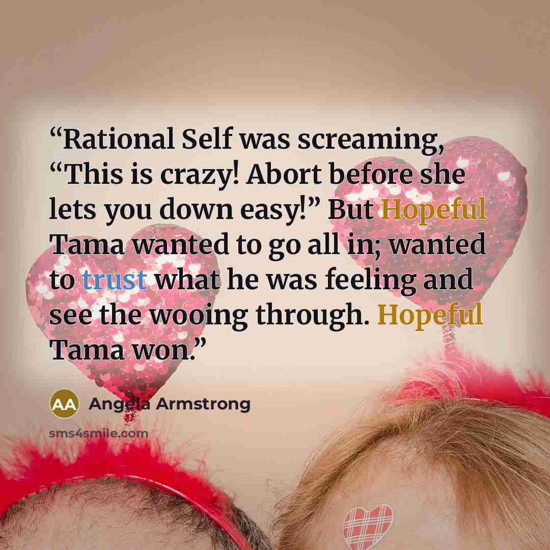 “Rational Self was screaming, “This is crazy! Abort before she lets you down easy!” But Hopeful Tama wanted to go all in; wanted to trust what he was feeling and see the wooing through. Hopeful Tama won.” quote by Angela Armstrong
