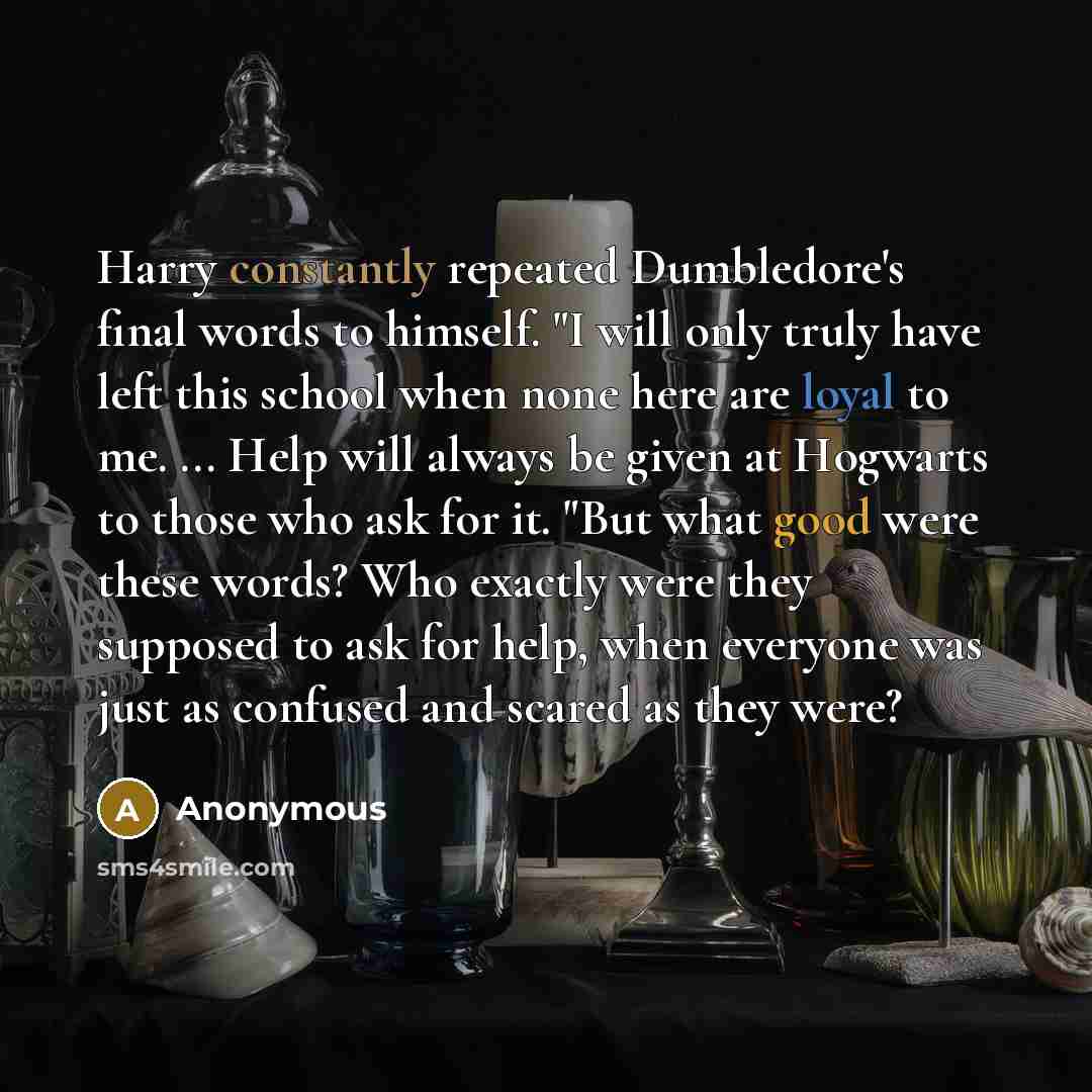“Harry constantly repeated Dumbledore's final words to himself. "I will only truly have left this school when none here are loyal to me. ... Help will always be given at Hogwarts to those who ask for it. "But what good were these words? Who exactly were they supposed to ask for help, when everyone…” quote by Anonymous