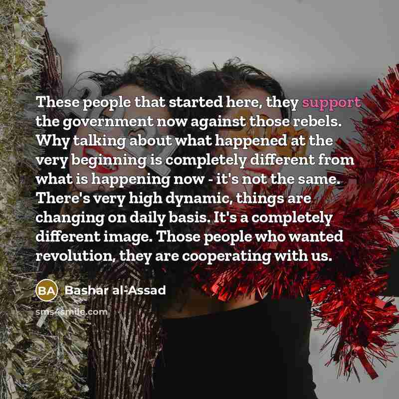 “These people that started here, they support the government now against those rebels. Why talking about what happened at the very beginning is completely different from what is happening now - it's not the same. There's very high dynamic, things are changing on daily basis. It's a completely…” quote by Bashar al-Assad