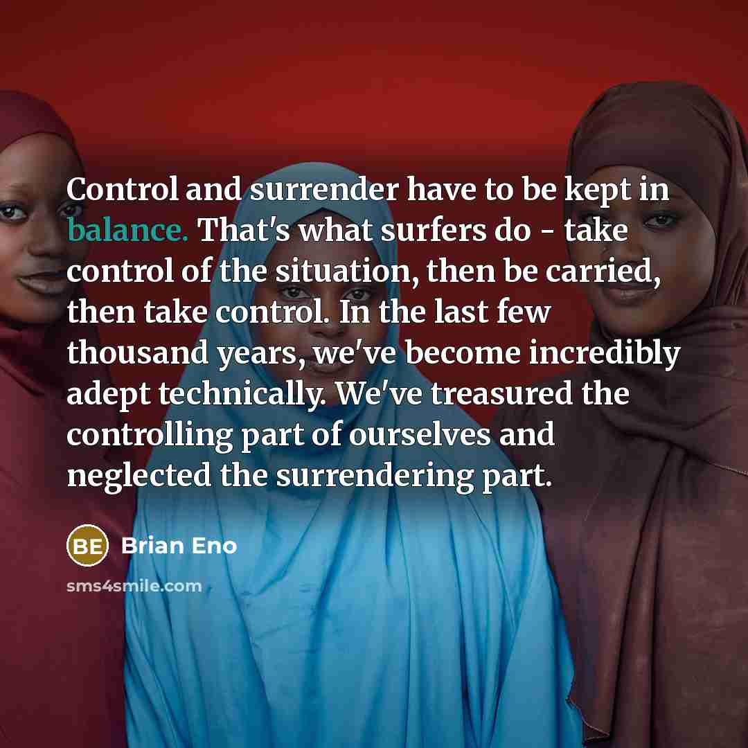 “Control and surrender have to be kept in balance. That's what surfers do - take control of the situation, then be carried, then take control. In the last few thousand years, we've become incredibly adept technically. We've treasured the controlling part of ourselves and neglected the surrendering…” quote by Brian Eno