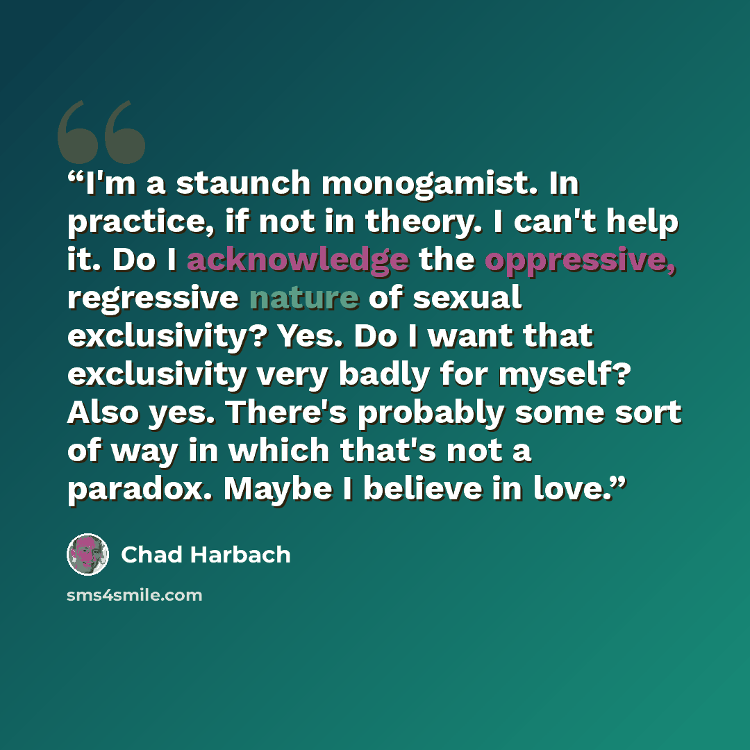 “I'm a staunch monogamist. In practice, if not in theory. I can't help it. Do I acknowledge the oppressive, regressive nature of sexual exclusivity? Yes. Do I want that exclusivity very badly for myself? Also yes. There's probably some sort of way in which that's not a paradox. Maybe I believe in…” quote by Chad Harbach