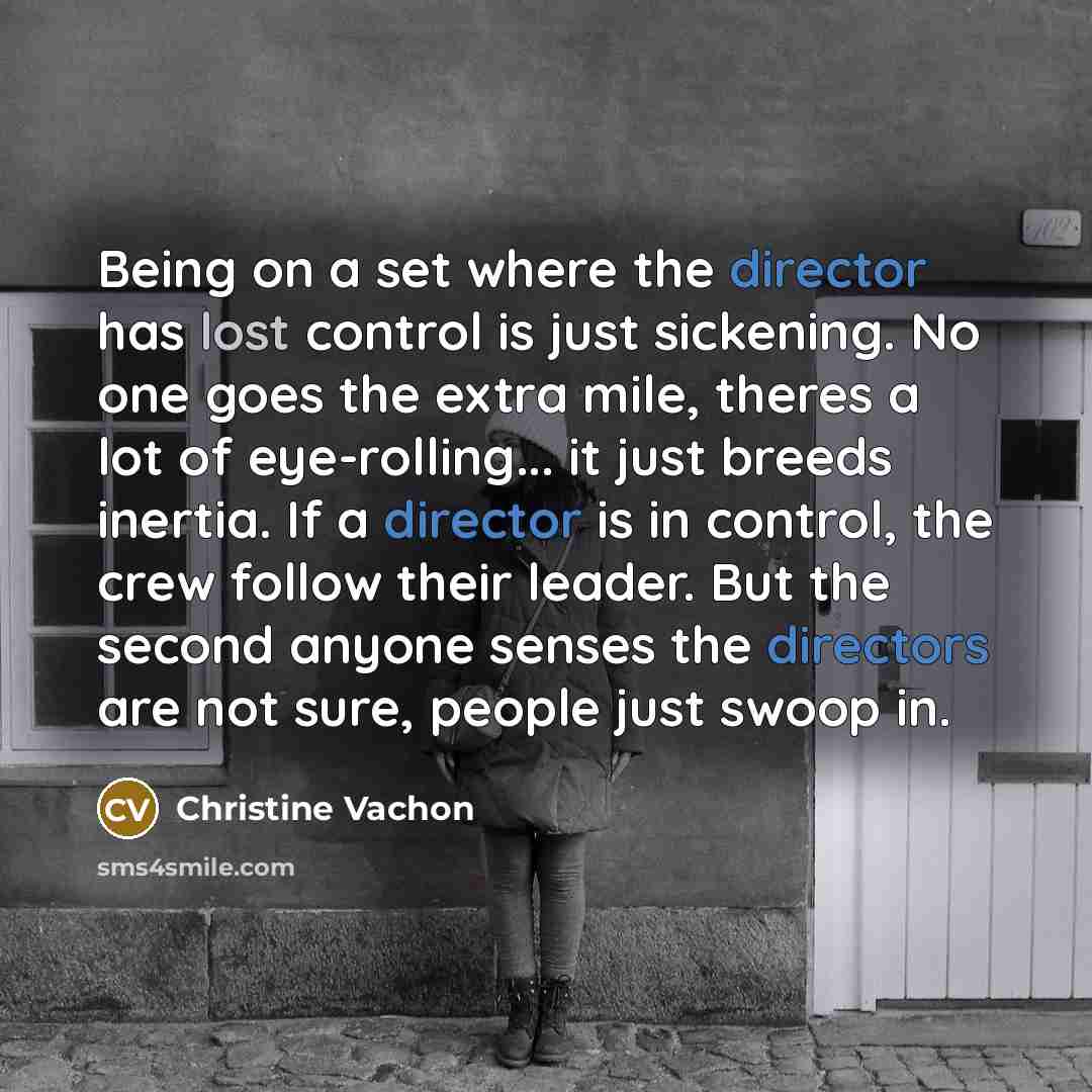 “Being on a set where the director has lost control is just sickening. No one goes the extra mile, theres a lot of eye-rolling... it just breeds inertia. If a director is in control, the crew follow their leader. But the second anyone senses the directors are not sure, people just swoop in.” quote by Christine Vachon