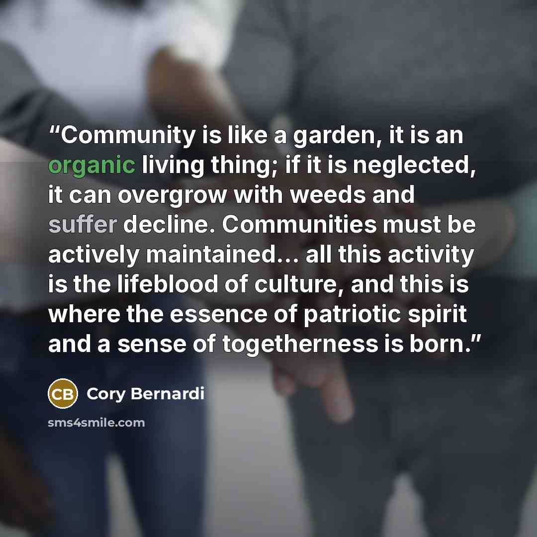 “Community is like a garden, it is an organic living thing; if it is neglected, it can overgrow with weeds and suffer decline. Communities must be actively maintained... all this activity is the lifeblood of culture, and this is where the essence of patriotic spirit and a sense of togetherness is…” quote by Cory Bernardi